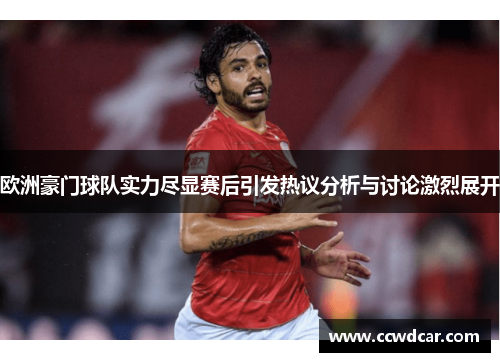 欧洲豪门球队实力尽显赛后引发热议分析与讨论激烈展开