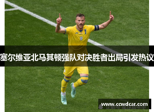 塞尔维亚北马其顿强队对决胜者出局引发热议