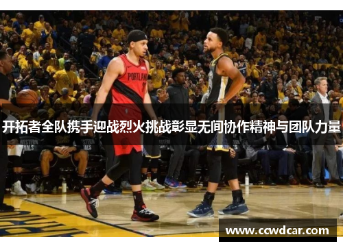 开拓者全队携手迎战烈火挑战彰显无间协作精神与团队力量