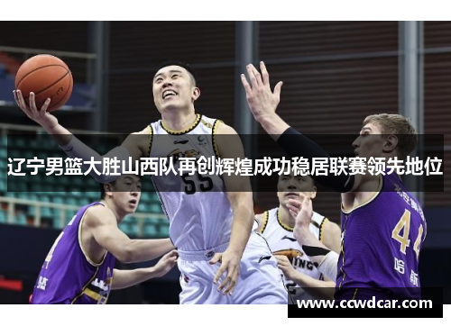 辽宁男篮大胜山西队再创辉煌成功稳居联赛领先地位