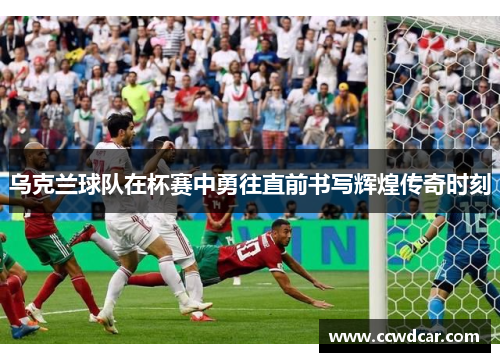 乌克兰球队在杯赛中勇往直前书写辉煌传奇时刻